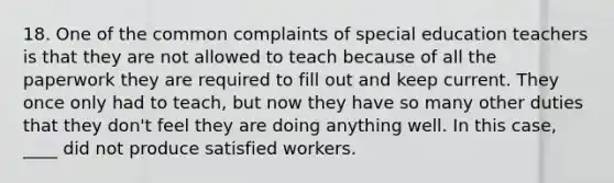 18. One of the common complaints of special education teachers is that they are not allowed to teach because of all the paperwork they are required to fill out and keep current. They once only had to teach, but now they have so many other duties that they don't feel they are doing anything well. In this case, ____ did not produce satisfied workers.