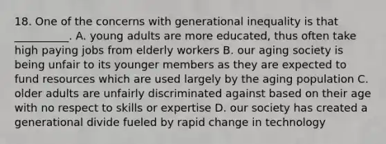 18. One of the concerns with generational inequality is that __________. A. young adults are more educated, thus often take high paying jobs from elderly workers B. our aging society is being unfair to its younger members as they are expected to fund resources which are used largely by the aging population C. older adults are unfairly discriminated against based on their age with no respect to skills or expertise D. our society has created a generational divide fueled by rapid change in technology