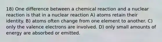 18) One difference between a chemical reaction and a nuclear reaction is that in a nuclear reaction A) atoms retain their identity. B) atoms often change from one element to another. C) only the valence electrons are involved. D) only small amounts of energy are absorbed or emitted.