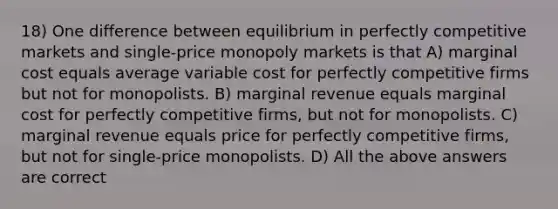 18) One difference between equilibrium in perfectly competitive markets and single-price monopoly markets is that A) marginal cost equals average variable cost for perfectly competitive firms but not for monopolists. B) marginal revenue equals marginal cost for perfectly competitive firms, but not for monopolists. C) marginal revenue equals price for perfectly competitive firms, but not for single-price monopolists. D) All the above answers are correct