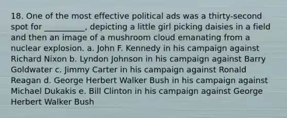 18. One of the most effective political ads was a thirty-second spot for __________, depicting a little girl picking daisies in a field and then an image of a mushroom cloud emanating from a nuclear explosion. a. John F. Kennedy in his campaign against Richard Nixon b. Lyndon Johnson in his campaign against Barry Goldwater c. Jimmy Carter in his campaign against Ronald Reagan d. George Herbert Walker Bush in his campaign against Michael Dukakis e. Bill Clinton in his campaign against George Herbert Walker Bush