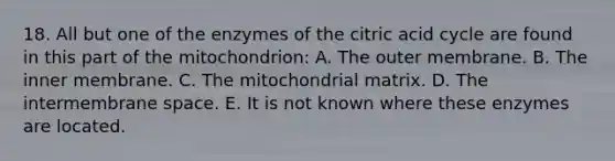 18. All but one of the enzymes of the citric acid cycle are found in this part of the mitochondrion: A. The outer membrane. B. The inner membrane. C. The mitochondrial matrix. D. The intermembrane space. E. It is not known where these enzymes are located.