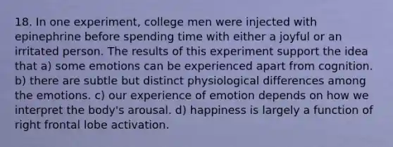 18. In one experiment, college men were injected with epinephrine before spending time with either a joyful or an irritated person. The results of this experiment support the idea that a) some emotions can be experienced apart from cognition. b) there are subtle but distinct physiological differences among the emotions. c) our experience of emotion depends on how we interpret the body's arousal. d) happiness is largely a function of right frontal lobe activation.