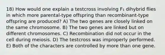 18) How would one explain a testcross involving F₁ dihybrid flies in which more parental-type offspring than recombinant-type offspring are produced? A) The two genes are closely linked on the same chromosome. B) The two genes are linked but on different chromosomes. C) Recombination did not occur in the cell during meiosis. D) The testcross was improperly performed. E) Both of the characters are controlled by more than one gene.