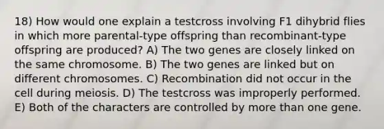 18) How would one explain a testcross involving F1 dihybrid flies in which more parental-type offspring than recombinant-type offspring are produced? A) The two genes are closely linked on the same chromosome. B) The two genes are linked but on different chromosomes. C) Recombination did not occur in the cell during meiosis. D) The testcross was improperly performed. E) Both of the characters are controlled by more than one gene.