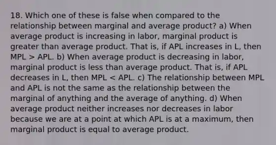 18. Which one of these is false when compared to the relationship between marginal and average product? a) When average product is increasing in labor, marginal product is greater than average product. That is, if APL increases in L, then MPL > APL. b) When average product is decreasing in labor, marginal product is less than average product. That is, if APL decreases in L, then MPL < APL. c) The relationship between MPL and APL is not the same as the relationship between the marginal of anything and the average of anything. d) When average product neither increases nor decreases in labor because we are at a point at which APL is at a maximum, then marginal product is equal to average product.