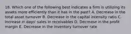 18. Which one of the following best indicates a firm is utilizing its assets more efficiently than it has in the past? A. Decrease in the total asset turnover B. Decrease in the capital intensity ratio C. Increase in days' sales in receivables D. Decrease in the profit margin E. Decrease in the inventory turnover rate