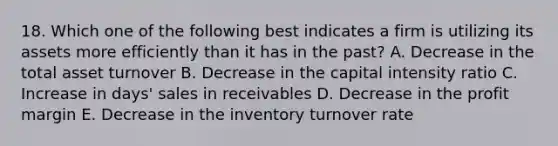 18. Which one of the following best indicates a firm is utilizing its assets more efficiently than it has in the past? A. Decrease in the total asset turnover B. Decrease in the capital intensity ratio C. Increase in days' sales in receivables D. Decrease in the profit margin E. Decrease in the inventory turnover rate