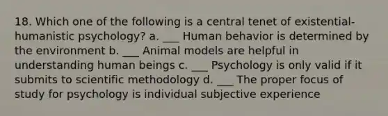 18. Which one of the following is a central tenet of existential-humanistic psychology? a. ___ Human behavior is determined by the environment b. ___ Animal models are helpful in understanding human beings c. ___ Psychology is only valid if it submits to scientific methodology d. ___ The proper focus of study for psychology is individual subjective experience