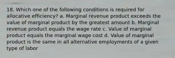 18. Which one of the following conditions is required for allocative efficiency? a. Marginal revenue product exceeds the value of marginal product by the greatest amount b. Marginal revenue product equals the wage rate c. Value of marginal product equals the marginal wage cost d. Value of marginal product is the same in all alternative employments of a given type of labor