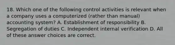 18. Which one of the following control activities is relevant when a company uses a computerized (rather than manual) accounting system? A. Establishment of responsibility B. Segregation of duties C. Independent internal verification D. All of these answer choices are correct.