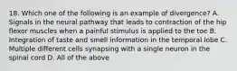 18. Which one of the following is an example of divergence? A. Signals in the neural pathway that leads to contraction of the hip flexor muscles when a painful stimulus is applied to the toe B. Integration of taste and smell information in the temporal lobe C. Multiple different cells synapsing with a single neuron in the spinal cord D. All of the above