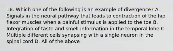 18. Which one of the following is an example of divergence? A. Signals in the neural pathway that leads to contraction of the hip flexor muscles when a painful stimulus is applied to the toe B. Integration of taste and smell information in the temporal lobe C. Multiple different cells synapsing with a single neuron in the spinal cord D. All of the above