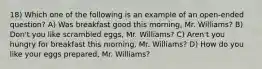 18) Which one of the following is an example of an open-ended question? A) Was breakfast good this morning, Mr. Williams? B) Don't you like scrambled eggs, Mr. Williams? C) Aren't you hungry for breakfast this morning, Mr. Williams? D) How do you like your eggs prepared, Mr. Williams?