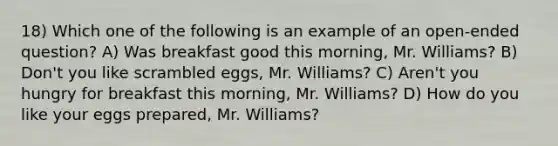 18) Which one of the following is an example of an open-ended question? A) Was breakfast good this morning, Mr. Williams? B) Don't you like scrambled eggs, Mr. Williams? C) Aren't you hungry for breakfast this morning, Mr. Williams? D) How do you like your eggs prepared, Mr. Williams?