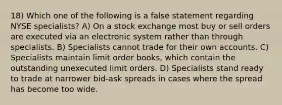 18) Which one of the following is a false statement regarding NYSE specialists? A) On a stock exchange most buy or sell orders are executed via an electronic system rather than through specialists. B) Specialists cannot trade for their own accounts. C) Specialists maintain limit order books, which contain the outstanding unexecuted limit orders. D) Specialists stand ready to trade at narrower bid-ask spreads in cases where the spread has become too wide.