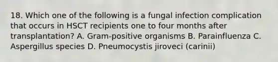 18. Which one of the following is a fungal infection complication that occurs in HSCT recipients one to four months after transplantation? A. Gram-positive organisms B. Parainfluenza C. Aspergillus species D. Pneumocystis jiroveci (carinii)