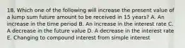 18. Which one of the following will increase the present value of a lump sum future amount to be received in 15 years? A. An increase in the time period B. An increase in the interest rate C. A decrease in the future value D. A decrease in the interest rate E. Changing to compound interest from simple interest