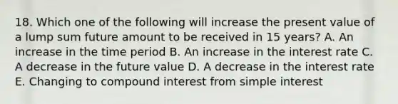 18. Which one of the following will increase the present value of a lump sum future amount to be received in 15 years? A. An increase in the time period B. An increase in the interest rate C. A decrease in the future value D. A decrease in the interest rate E. Changing to compound interest from simple interest