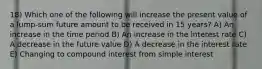 18) Which one of the following will increase the present value of a lump-sum future amount to be received in 15 years? A) An increase in the time period B) An increase in the interest rate C) A decrease in the future value D) A decrease in the interest rate E) Changing to compound interest from simple interest