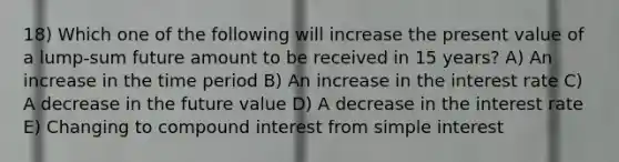 18) Which one of the following will increase the present value of a lump-sum future amount to be received in 15 years? A) An increase in the time period B) An increase in the interest rate C) A decrease in the future value D) A decrease in the interest rate E) Changing to compound interest from simple interest