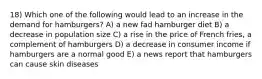 18) Which one of the following would lead to an increase in the demand for hamburgers? A) a new fad hamburger diet B) a decrease in population size C) a rise in the price of French fries, a complement of hamburgers D) a decrease in consumer income if hamburgers are a normal good E) a news report that hamburgers can cause skin diseases