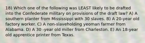 18) Which one of the following was LEAST likely to be drafted into the Confederate military on provisions of the draft law? A) A southern planter from Mississippi with 30 slaves. B) A 20-year old factory worker. C) A non-slaveholding yeoman farmer from Alabama. D) A 30 -year old miller from Charleston. E) An 18-year old apprentice printer from Texas.