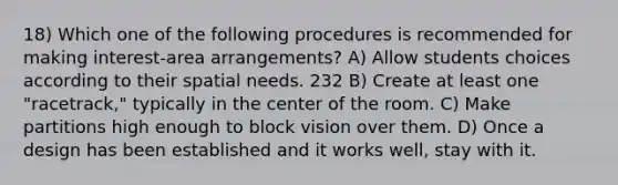 18) Which one of the following procedures is recommended for making interest-area arrangements? A) Allow students choices according to their spatial needs. 232 B) Create at least one "racetrack," typically in the center of the room. C) Make partitions high enough to block vision over them. D) Once a design has been established and it works well, stay with it.