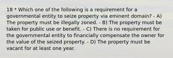 18 * Which one of the following is a requirement for a governmental entity to seize property via eminent domain? - A) The property must be illegally zoned. - B) The property must be taken for public use or benefit. - C) There is no requirement for the governmental entity to financially compensate the owner for the value of the seized property. - D) The property must be vacant for at least one year.