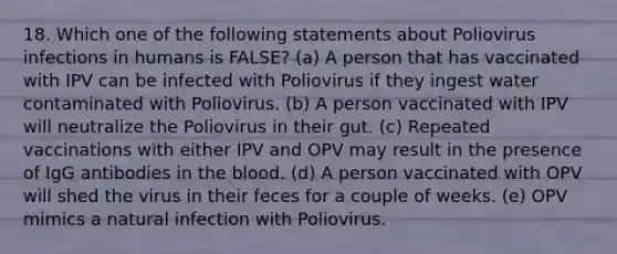 18. Which one of the following statements about Poliovirus infections in humans is FALSE? (a) A person that has vaccinated with IPV can be infected with Poliovirus if they ingest water contaminated with Poliovirus. (b) A person vaccinated with IPV will neutralize the Poliovirus in their gut. (c) Repeated vaccinations with either IPV and OPV may result in the presence of IgG antibodies in <a href='https://www.questionai.com/knowledge/k7oXMfj7lk-the-blood' class='anchor-knowledge'>the blood</a>. (d) A person vaccinated with OPV will shed the virus in their feces for a couple of weeks. (e) OPV mimics a natural infection with Poliovirus.