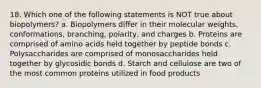 18. Which one of the following statements is NOT true about biopolymers? a. Biopolymers differ in their molecular weights, conformations, branching, polarity, and charges b. Proteins are comprised of amino acids held together by peptide bonds c. Polysaccharides are comprised of monosaccharides held together by glycosidic bonds d. Starch and cellulose are two of the most common proteins utilized in food products