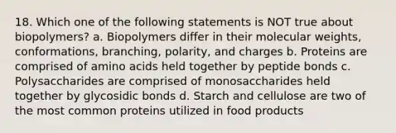 18. Which one of the following statements is NOT true about biopolymers? a. Biopolymers differ in their molecular weights, conformations, branching, polarity, and charges b. Proteins are comprised of <a href='https://www.questionai.com/knowledge/k9gb720LCl-amino-acids' class='anchor-knowledge'>amino acids</a> held together by peptide bonds c. Polysaccharides are comprised of monosaccharides held together by glycosidic bonds d. Starch and cellulose are two of the most common proteins utilized in food products