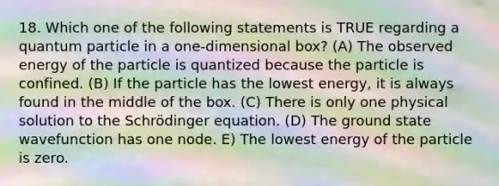 18. Which one of the following statements is TRUE regarding a quantum particle in a one-dimensional box? (A) The observed energy of the particle is quantized because the particle is confined. (B) If the particle has the lowest energy, it is always found in the middle of the box. (C) There is only one physical solution to the Schrödinger equation. (D) The ground state wavefunction has one node. E) The lowest energy of the particle is zero.