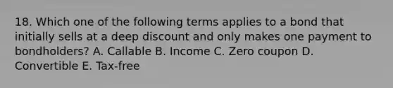 18. Which one of the following terms applies to a bond that initially sells at a deep discount and only makes one payment to bondholders? A. Callable B. Income C. Zero coupon D. Convertible E. Tax-free