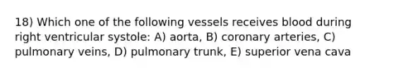 18) Which one of the following vessels receives blood during right ventricular systole: A) aorta, B) coronary arteries, C) pulmonary veins, D) pulmonary trunk, E) superior vena cava