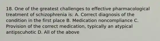 18. One of the greatest challenges to effective pharmacological treatment of schizophrenia is: A. Correct diagnosis of the condition in the first place B. Medication noncompliance C. Provision of the correct medication, typically an atypical antipscuhotic D. All of the above