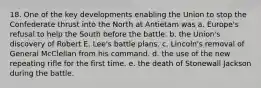 18. One of the key developments enabling the Union to stop the Confederate thrust into the North at Antietam was a. Europe's refusal to help the South before the battle. b. the Union's discovery of Robert E. Lee's battle plans. c. Lincoln's removal of General McClellan from his command. d. the use of the new repeating rifle for the first time. e. the death of Stonewall Jackson during the battle.