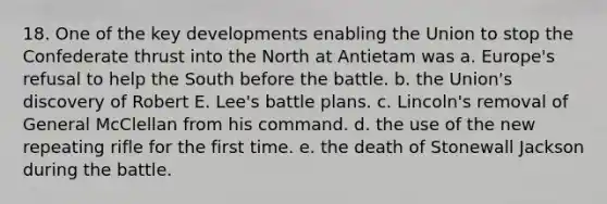 18. One of the key developments enabling the Union to stop the Confederate thrust into the North at Antietam was a. Europe's refusal to help the South before the battle. b. the Union's discovery of Robert E. Lee's battle plans. c. Lincoln's removal of General McClellan from his command. d. the use of the new repeating rifle for the first time. e. the death of Stonewall Jackson during the battle.