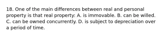 18. One of the main differences between real and personal property is that real property: A. is immovable. B. can be willed. C. can be owned concurrently. D. is subject to depreciation over a period of time.