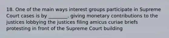 18. One of the main ways interest groups participate in Supreme Court cases is by ________. giving monetary contributions to the justices lobbying the justices filing amicus curiae briefs protesting in front of the Supreme Court building