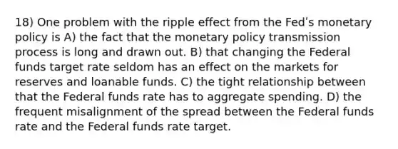 18) One problem with the ripple effect from the Fedʹs <a href='https://www.questionai.com/knowledge/kEE0G7Llsx-monetary-policy' class='anchor-knowledge'>monetary policy</a> is A) the fact that the monetary policy transmission process is long and drawn out. B) that changing the Federal funds target rate seldom has an effect on the markets for reserves and loanable funds. C) the tight relationship between that the Federal funds rate has to aggregate spending. D) the frequent misalignment of the spread between the Federal funds rate and the Federal funds rate target.