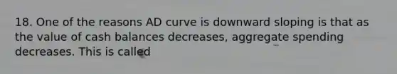 18. One of the reasons AD curve is downward sloping is that as the value of cash balances decreases, aggregate spending decreases. This is called