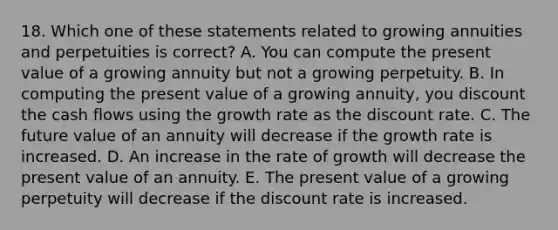 18. Which one of these statements related to growing annuities and perpetuities is correct? A. You can compute the present value of a growing annuity but not a growing perpetuity. B. In computing the present value of a growing annuity, you discount the cash flows using the growth rate as the discount rate. C. The future value of an annuity will decrease if the growth rate is increased. D. An increase in the rate of growth will decrease the present value of an annuity. E. The present value of a growing perpetuity will decrease if the discount rate is increased.