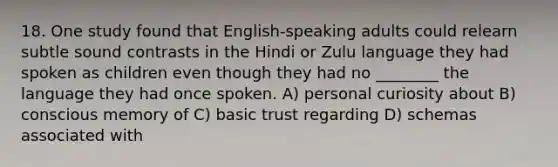 18. One study found that English-speaking adults could relearn subtle sound contrasts in the Hindi or Zulu language they had spoken as children even though they had no ________ the language they had once spoken. A) personal curiosity about B) conscious memory of C) basic trust regarding D) schemas associated with