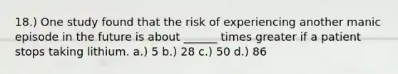 18.) One study found that the risk of experiencing another manic episode in the future is about ______ times greater if a patient stops taking lithium. a.) 5 b.) 28 c.) 50 d.) 86