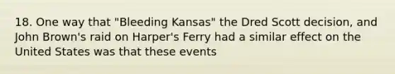 18. One way that "Bleeding Kansas" the Dred Scott decision, and John Brown's raid on Harper's Ferry had a similar effect on the United States was that these events