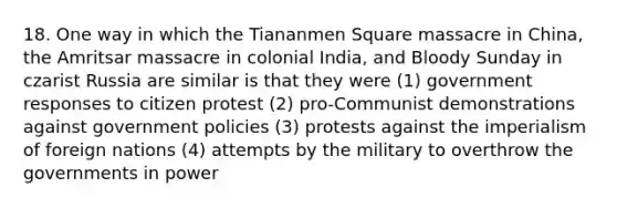 18. One way in which the Tiananmen Square massacre in China, the Amritsar massacre in colonial India, and Bloody Sunday in czarist Russia are similar is that they were (1) government responses to citizen protest (2) pro-Communist demonstrations against government policies (3) protests against the imperialism of foreign nations (4) attempts by the military to overthrow the governments in power