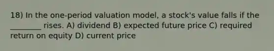 18) In the one-period valuation model, a stock's value falls if the ________ rises. A) dividend B) expected future price C) required return on equity D) current price