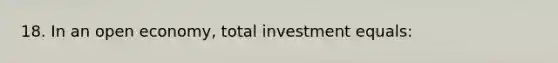 18. In an open economy, total investment equals: