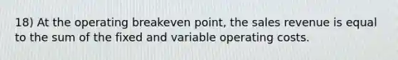 18) At the operating breakeven point, the sales revenue is equal to the sum of the fixed and variable operating costs.